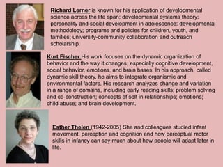 Richard Lerner is known for his application of developmental
science across the life span; developmental systems theory;
personality and social development in adolescence; developmental
methodology; programs and policies for children, youth, and
families; university-community collaboration and outreach
scholarship.
Kurt Fischer His work focuses on the dynamic organization of
behavior and the way it changes, especially cognitive development,
social behavior, emotions, and brain bases. In his approach, called
dynamic skill theory, he aims to integrate organismic and
environmental factors. His research analyzes change and variation
in a range of domains, including early reading skills; problem solving
and co-construction; concepts of self in relationships; emotions;
child abuse; and brain development.
Esther Thelen (1942-2005) She and colleagues studied infant
movement, perception and cognition and how perceptual motor
skills in infancy can say much about how people will adapt later in
life.
 