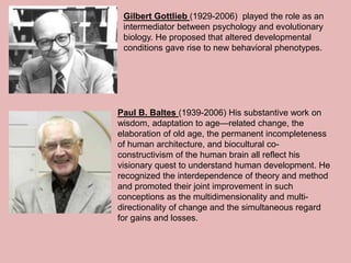 Gilbert Gottlieb (1929-2006) played the role as an
intermediator between psychology and evolutionary
biology. He proposed that altered developmental
conditions gave rise to new behavioral phenotypes.
Paul B. Baltes (1939-2006) His substantive work on
wisdom, adaptation to age—related change, the
elaboration of old age, the permanent incompleteness
of human architecture, and biocultural co-
constructivism of the human brain all reflect his
visionary quest to understand human development. He
recognized the interdependence of theory and method
and promoted their joint improvement in such
conceptions as the multidimensionality and multi-
directionality of change and the simultaneous regard
for gains and losses.
 