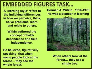 Herman A. Witkin 1916-1979
He was a pioneer in learning
styles.
A ‘learning style’ refers to
the individual differences
in how we perceive, think,
solve problems, learn,
and relate to others.
Witkin authored the
concept of field-
dependence and field
independence.
He believed, figuratively
speaking, that when
some people look at the
forest… they see the
whole forest.
When others look at the
forest… they see a
single tree.
 