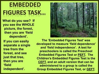 What do you see? If
you see the WHOLE
picture, the forest,
then you are ‘field
dependent’.
If you can easily
separate a single
tree from the
forest, and see
just that tree,
then you are
‘field
independent’.
The ‘Embedded Figures Test’ was
developed to measure ‘field dependence’
and ‘field independence’. A test for
preschoolers is called the Preschool
Embedded Figures Test or PEFT. The
Children’s Embedded Figures Test is the
CEFT, and an adult version that can be
administered to a group is called the
Group Embedded Figures Test, or GEFT.
 