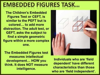 The Children’s Embedded
Figures Test or CEFT, is
similar to the PEFT but is
colored… to add more
distraction. The adult test, or
GEFT, asks the subject to
find a simple geometric
figure within a more complex
one.
The Embedded Figures test
measures intellectual
development… HOW you
think. It does NOT measure
intelligence.
Individuals who are ‘field
dependent’ have different
characteristics than those
who are ‘field independent’.
 