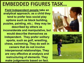 Field Independent people take an
analytical approach; as a child they
tend to prefer less social play
options such as block building,
puzzles, painting, etc.; they may be
described by others as
inconsiderate and manipulative, but
would describe themselves as
independent. They prefer solitary
sports, such as golf, wrestling,
chess, swimming. They do well in
careers that do not involve
interpersonal relationships. They
are very effective at analysis and
restructuring of elements. They
make judgements based on fact.
 