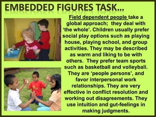 Field dependent people take a
global approach; they deal with
‘the whole’. Children usually prefer
social play options such as playing
house, playing school, and group
activities. They may be described
as warm and liking to be with
others. They prefer team sports
such as basketball and volleyball.
They are ‘people persons’, and
favor interpersonal work
relationships. They are very
effective in conflict resolution and
working out disagreements. They
use intuition and gut-feelings in
making judgments.
 