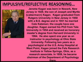 Jerome Kagan was born in Newark, New
Jersey in 1929, the son of Joseph and Myrtle
(Liebermann) Kagan. Kagan graduated from
Rutgers University in New Jersey in 1950
with a B.S. degree and in 1951 he married
Cele Katzman; the couple have one
daughter. Kagan earned his PhD from Yale
University in 1954 and received an honorary
master's degree from Harvard University in
1964. He also spent one year as an
instructor in psychology at Ohio State
University. Following two years as a
psychologist at the U.S. Army Hospital at
West Point, Kagan joined the Fels Research
Institute in Yellow Springs, Ohio, as a
research associate. In 1959, he became
chairman of the Department of Psychology
there.
 