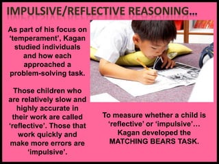 As part of his focus on
‘temperament’, Kagan
studied individuals
and how each
approached a
problem-solving task.
Those children who
are relatively slow and
highly accurate in
their work are called
‘reflective’. Those that
work quickly and
make more errors are
‘impulsive’.
To measure whether a child is
‘reflective’ or ‘impulsive’…
Kagan developed the
MATCHING BEARS TASK.
 