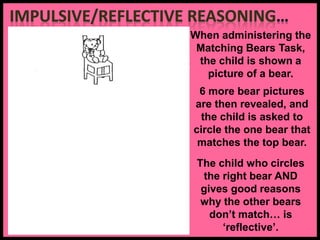When administering the
Matching Bears Task,
the child is shown a
picture of a bear.
6 more bear pictures
are then revealed, and
the child is asked to
circle the one bear that
matches the top bear.
The child who circles
the right bear AND
gives good reasons
why the other bears
don’t match… is
‘reflective’.
Curved chair back Square feet
Tall chair back Bow on other side Looking up
 