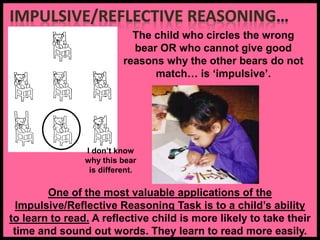 The child who circles the wrong
bear OR who cannot give good
reasons why the other bears do not
match… is ‘impulsive’.
One of the most valuable applications of the
Impulsive/Reflective Reasoning Task is to a child’s ability
to learn to read. A reflective child is more likely to take their
time and sound out words. They learn to read more easily.
I don’t know
why this bear
is different.
 