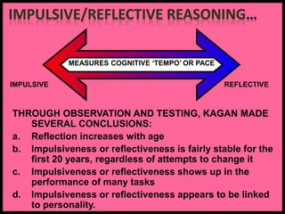MEASURES COGNITIVE ‘TEMPO’ OR PACE
IMPULSIVE REFLECTIVE
THROUGH OBSERVATION AND TESTING, KAGAN MADE
SEVERAL CONCLUSIONS:
a. Reflection increases with age
b. Impulsiveness or reflectiveness is fairly stable for the
first 20 years, regardless of attempts to change it
c. Impulsiveness or reflectiveness shows up in the
performance of many tasks
d. Impulsiveness or reflectiveness appears to be linked
to personality.
 