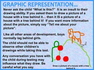 Never ask the child “What is this?” It is an insult to their
drawing ability. If you asked them to draw a picture of a
house with a tree behind it… then it IS a picture of a
house with a tree behind it! If you want more information
about the picture, simply say “Tell me about your
picture”.
Like all other areas of development, boys
normally lag behind girls.
The child should not be able to
observe other children’s
drawings while taking this test.
Any conversation you have with
the child during testing may
influence what they draw. Be
careful what you say.
Draw a picture of a house with a tree
behind it.
 
