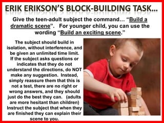 Give the teen-adult subject the command… “Build a
dramatic scene”. For younger child, you can use the
wording “Build an exciting scene.”
The subject should build in
isolation, without interference, and
be given an unlimited time limit.
If the subject asks questions or
indicates that they do not
understand the directions, do NOT
make any suggestion. Instead,
simply reassure them that this is
not a test, there are no right or
wrong answers, and they should
just do the best they can. (adults
are more hesitant than children)
Instruct the subject that when they
are finished they can explain their
scene to you.
 