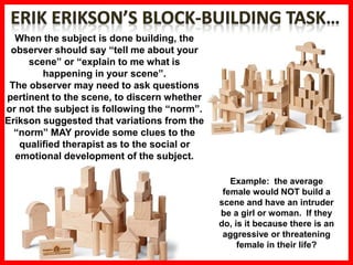 Example: the average
female would NOT build a
scene and have an intruder
be a girl or woman. If they
do, is it because there is an
aggressive or threatening
female in their life?
When the subject is done building, the
observer should say “tell me about your
scene” or “explain to me what is
happening in your scene”.
The observer may need to ask questions
pertinent to the scene, to discern whether
or not the subject is following the “norm”.
Erikson suggested that variations from the
“norm” MAY provide some clues to the
qualified therapist as to the social or
emotional development of the subject.
 