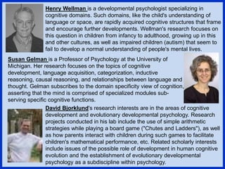Henry Wellman is a developmental psychologist specializing in
cognitive domains. Such domains, like the child's understanding of
language or space, are rapidly acquired cognitive structures that frame
and encourage further developments. Wellman's research focuses on
this question in children from infancy to adulthood, growing up in this
and other cultures, as well as impaired children (autism) that seem to
fail to develop a normal understanding of people's mental lives.
Susan Gelman is a Professor of Psychology at the University of
Michigan. Her research focuses on the topics of cognitive
development, language acquisition, categorization, inductive
reasoning, causal reasoning, and relationships between language and
thought. Gelman subscribes to the domain specificity view of cognition,
asserting that the mind is comprised of specialized modules sub-
serving specific cognitive functions.
David Bjorklund's research interests are in the areas of cognitive
development and evolutionary developmental psychology. Research
projects conducted in his lab include the use of simple arithmetic
strategies while playing a board game ("Chutes and Ladders"), as well
as how parents interact with children during such games to facilitate
children's mathematical performance, etc. Related scholarly interests
include issues of the possible role of development in human cognitive
evolution and the establishment of evolutionary developmental
psychology as a subdiscipline within psychology.
 