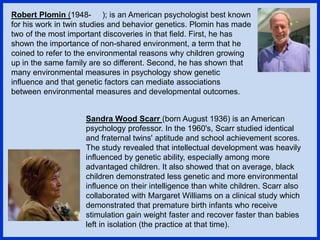 Robert Plomin (1948- ); is an American psychologist best known
for his work in twin studies and behavior genetics. Plomin has made
two of the most important discoveries in that field. First, he has
shown the importance of non-shared environment, a term that he
coined to refer to the environmental reasons why children growing
up in the same family are so different. Second, he has shown that
many environmental measures in psychology show genetic
influence and that genetic factors can mediate associations
between environmental measures and developmental outcomes.
Sandra Wood Scarr (born August 1936) is an American
psychology professor. In the 1960's, Scarr studied identical
and fraternal twins' aptitude and school achievement scores.
The study revealed that intellectual development was heavily
influenced by genetic ability, especially among more
advantaged children. It also showed that on average, black
children demonstrated less genetic and more environmental
influence on their intelligence than white children. Scarr also
collaborated with Margaret Williams on a clinical study which
demonstrated that premature birth infants who receive
stimulation gain weight faster and recover faster than babies
left in isolation (the practice at that time).
 