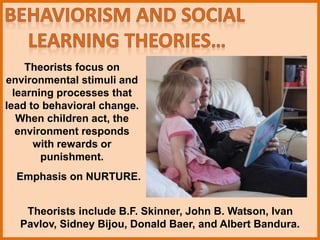 Theorists focus on
environmental stimuli and
learning processes that
lead to behavioral change.
When children act, the
environment responds
with rewards or
punishment.
Emphasis on NURTURE.
Theorists include B.F. Skinner, John B. Watson, Ivan
Pavlov, Sidney Bijou, Donald Baer, and Albert Bandura.
 
