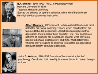 B.F. Skinner 1904-1990 Ph.D. in Psychology from
Harvard University in 1931
Taught at Harvard University
Started the science of operant behavior, a branch of behaviorism
He originated programmed instruction.
Albert Bandura 1925-present Perhaps Albert Bandura is most
noted for his Social Learning Theory, which resulted from his
famous Bobo doll experiment. Albert Bandura believed that
aggression must explain three aspects: First, how aggressive
patterns of behavior are developed; second, what provokes
people to behave aggressively, and third, what determines
whether they are going to continue to resort to an aggressive
behavior pattern on future occasions.
John B. Watson 1878-1958 Founder of behaviorist school of
psychology. Concluded that heredity is a minor factor in human being’s
actions.
 