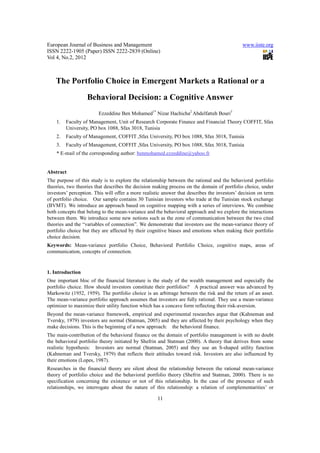 European Journal of Business and Management                                                   www.iiste.org
ISSN 2222-1905 (Paper) ISSN 2222-2839 (Online)
Vol 4, No.2, 2012



    The Portfolio Choice in Emergent Markets a Rational or a
                   Behavioral Decision: a Cognitive Answer
                        Ezzeddine Ben Mohamed1* Nizar Hachicha2 Abdelfatteh Bouri3
    1.   Faculty of Management, Unit of Research Corporate Finance and Financial Theory COFFIT, Sfax
         University, PO box 1088, Sfax 3018, Tunisia
    2.   Faculty of Management, COFFIT ,Sfax University, PO box 1088, Sfax 3018, Tunisia
    3.   Faculty of Management, COFFIT ,Sfax University, PO box 1088, Sfax 3018, Tunisia
    * E-mail of the corresponding author: benmohamed.ezzeddine@yahoo.fr


Abstract
The purpose of this study is to explore the relationship between the rational and the behavioral portfolio
theories, two theories that describes the decision making process on the domain of portfolio choice, under
investors’ perception. This will offer a more realistic answer that describes the investors’ decision on term
of portfolio choice. Our sample contains 30 Tunisian investors who trade at the Tunisian stock exchange
(BVMT). We introduce an approach based on cognitive mapping with a series of interviews. We combine
both concepts that belong to the mean-variance and the behavioral approach and we explore the interactions
between them. We introduce some new notions such as the zone of communication between the two cited
theories and the “variables of connection”. We demonstrate that investors use the mean-variance theory of
portfolio choice but they are affected by their cognitive biases and emotions when making their portfolio
choice decision.
Keywords: Mean-variance portfolio Choice, Behavioral Portfolio Choice, cognitive maps, areas of
communication, concepts of connection.


1. Introduction
One important bloc of the financial literature is the study of the wealth management and especially the
portfolio choice. How should investors constitute their portfolios? A practical answer was advanced by
Markowitz (1952, 1959). The portfolio choice is an arbitrage between the risk and the return of an asset.
The mean-variance portfolio approach assumes that investors are fully rational. They use a mean-variance
optimizer to maximize their utility function which has a concave form reflecting their risk-aversion.
Beyond the mean-variance framework, empirical and experimental researches argue that (Kahneman and
Tversky, 1979) investors are normal (Statman, 2005) and they are affected by their psychology when they
make decisions. This is the beginning of a new approach: the behavioral finance.
The main-contribution of the behavioral finance on the domain of portfolio management is with no doubt
the behavioral portfolio theory initiated by Shefrin and Statman (2000). A theory that derives from some
realistic hypothesis: Investors are normal (Statman, 2005) and they use an S-shaped utility function
(Kahneman and Tversky, 1979) that reflects their attitudes toward risk. Investors are also influenced by
their emotions (Lopes, 1987).
Researches in the financial theory are silent about the relationship between the rational mean-variance
theory of portfolio choice and the behavioral portfolio theory (Shefrin and Statman, 2000). There is no
specification concerning the existence or not of this relationship. In the case of the presence of such
relationships, we interrogate about the nature of this relationship: a relation of complementarities’ or

                                                     11
 