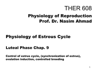 THER 608
Physiology of Reproduction
Prof. Dr. Nasim Ahmad
Physiology of Estrous Cycle
Luteal Phase Chap. 9
Control of estrus cycle, (synchronization of estrus),
ovulation induction, controlled breeding
1
 