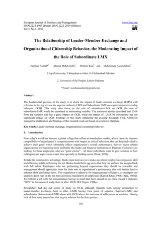 European Journal of Business and Management                                                    www.iiste.org
ISSN 2222-1905 (Paper) ISSN 2222-2839 (Online)
Vol 4, No.4, 2012



           The Relationship of Leader-Member Exchange and
Organizational Citizenship Behavior, the Moderating Impact of
                             the Role of Subordinate LMX

      Zeeshan Ashraf*1      Abuzar Mehdi Jaffri1      Mohsin Riaz2 and       Muhammad Aslam Khan1

                      1. Iqra University, 5 Khayaban-e-Johar, H-9 Islamabad Pakistan

                                2. University of the Punjab, Lahore Pakistan

                                    *Email: zeeshaanashraf@gmail.com

Abstract

The fundamental purpose of the study is to check the impact of leader-member exchange (LMX) with
reference to having in view the superior authority LMX and Subordinate LMX on organizational citizenship
behavior (OCB). This study also focus on the role of subordinate-LMX on OCB, the role of
subordinate-LMX would be examined as moderating variable. The estimated results described that LMX
form the superior side has a good impact on OCB, while the impact of LMX by subordinate has not
significant impact on OCB. Findings of this study enhancing the existing Research work. Moreover
managerial implication and findings of this research work are based on extensive literature.

Key words: Leader-member exchange, Organizational citizenship behavior

1.   Introduction

Now a day’s world has become a global village that reflect as boundryless market, which causes to increase
compatibility of organization’s competitiveness with respect to critical behaviors, that can help individual to
achieve their goals which ultimately effects organization’s overall performance. Service sector related
organizations are becoming more profitable like banks and financial institutions in Pakistan. Customers are
looking for those employees who are “good citizen” – all those individuals want to give solution to their
colleagues and supervisors in real time specially in banking sector (Sloat, 1999).

To take the commutative advantage, Banks must keep an eye to make sure about employees compassion, skill
and efficiency while performing the job. Banks should have egg on so that they can perform the assigned task
with full talent. Employees who are performing beyond expectations they should be rewarded and
management should appreciate them for their role in organization’s performance that will further lead to
enhance their confidence level. This experience is adhesive for organizational efficiency, as managers are
unable to keep eyes on the run time activities executed by all employees (Katz & Khan, 1966; Ogan, 1988a).
To perform a job with full concentration having in mind that there should be no extra reward it indicates
“OCB” in this research study (here in after, OCB, SEE Organ, 1988a).

Researchers had dig out scores of study on OCB, although research work among connection of
leader-member exchange (here in after, LXM) having view point of superior (Superior-LXM) and
subordinates (Subordinate-LXM) alone with OCB where the outcome of self-esteem as mediator. Having
lack of data many researcher tries to give solution for the four queries.

                                                     110
 