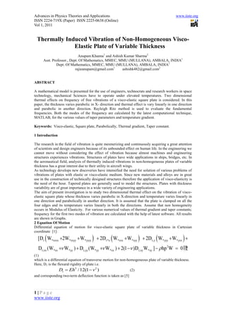Advances in Physics Theories and Applications                                                   www.iiste.org
ISSN 2224-719X (Paper) ISSN 2225-0638 (Online)
Vol 1, 2011


 Thermally Induced Vibration of Non-Homogeneous Visco-
              Elastic Plate of Variable Thickness
                             Anupam Khanna1 and Ashish Kumar Sharma2
      Asst. Professor., Dept. Of Mathematics, MMEC, MMU (MULLANA), AMBALA, INDIA1
              Dept. Of Mathematics, MMEC, MMU (MULLANA), AMBALA, INDIA2
                           rajieanupam@gmail.com1     ashishk482@gmail.com2


ABSTRACT

A mathematical model is presented for the use of engineers, technocrats and research workers in space
technology, mechanical Sciences have to operate under elevated temperatures. Two dimensional
thermal effects on frequency of free vibrations of a visco-elastic square plate is considered. In this
paper, the thickness varies parabolic in X- direction and thermal effect is vary linearly in one direction
and parabolic in another direction. Rayleigh Ritz method is used to evaluate the fundamental
frequencies. Both the modes of the frequency are calculated by the latest computational technique,
MATLAB, for the various values of taper parameters and temperature gradient.

Keywords: Visco-elastic, Square plate, Parabolically, Thermal gradient, Taper constant.

1 Introduction

The research in the field of vibration is quite mesmerizing and continuously acquiring a great attention
of scientists and design engineers because of its unbounded effect on human life. In the engineering we
cannot move without considering the effect of vibration because almost machines and engineering
structures experiences vibrations. Structures of plates have wide applications in ships, bridges, etc. In
the aeronautical field, analysis of thermally induced vibrations in non-homogeneous plates of variable
thickness has a great interest due to their utility in aircraft wings.
As technology develops new discoveries have intensified the need for solution of various problems of
vibrations of plates with elastic or visco-elastic medium. Since new materials and alloys are in great
use in the construction of technically designed structures therefore the application of visco-elasticity is
the need of the hour. Tapered plates are generally used to model the structures. Plates with thickness
variability are of great importance in a wide variety of engineering applications.
The aim of present investigation is to study two dimensional thermal effect on the vibration of visco-
elastic square plate whose thickness varies parabolic in X-direction and temperature varies linearly in
one direction and parabolically in another direction. It is assumed that the plate is clamped on all the
four edges and its temperature varies linearly in both the directions. Assume that non homogeneity
occurs in Modulus of Elasticity. For various numerical values of thermal gradient and taper constants;
frequency for the first two modes of vibration are calculated with the help of latest software. All results
are shown in Graphs.
2 Equation Of Motion
Differential equation of motion for visco-elastic square plate of variable thickness in Cartesian
coordinate [1]:
  [D1  W,xxxx 2W,xxyy  W, yyyy   2D1 , x  W, xxx  W, xyy   2D1,y  W, yyy  W, yxx  
  D1,xx (W,xx  W, yy )  D1,yy (W, yy  W, xx )  2(1  )D1,xy W, xy ]   hp 2 W  0牋
                                                                                         ?
(1)
which is a differential equation of transverse motion for non-homogeneous plate of variable thickness.
Here, D1 is the flexural rigidity of plate i.e.
                 D1  Eh3 /12(1  v 2 )                          (2)
and corresponding two-term deflection function is taken as [5]



1|Page
www.iiste.org
 