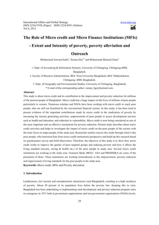 International Affairs and Global Strategy www.iiste.org
ISSN 2224-574X (Paper) ISSN 2224-8951 (Online)
Vol 4, 2012
29
The Role of Micro credit and Micro Finance Institutions (MFIs)
- Extent and Intensity of poverty, poverty alleviation and
Outreach
Mohammad Anwarul kabir1
, Suman Dey2*
and Mohammad Shamsal Islam3
1. Dept. of Accounting & Information Systems, University of Chittagong, Chittagong-4000,
Bangladesh.
2. Faculty of Business Administration, BGC Trust University Bangladesh, BGC Biddyaniketon,
Chittagong- 4000, Bangladesh.
3. Dept. of Geography and Environmental Studies, University of Chittagong, Bangladesh,
* E-mail of the corresponding author: suman_bgc@hotmail.com.
Abstract
This study is about micro credit and its contribution to the improvement and poverty reduction for millions
of the poorest people of Bangladesh. Micro credit has a huge impact on the lives of millions of poor people
particularly to women. Numerous scholars and NGOs have been working with micro credit to reach poor
people, who are still not benefited by the conventional financial system. In this study, it has been tried to
present evidence of the important contributions made by micro credit in the eradication of poverty by
increasing the income generating activities, empowerment of poor people to access development services
such as health and education, and reduction in vulnerability. Micro credit is now being considered as one of
the most important and an effective mechanism for poverty reduction. Present study describes about micro
credit activities and helps to investigate the impact of micro credit on the poor people of the society with
the main focus on target people of the study area. Researcher mainly concise this study through client’s (the
poor people, who borrowed loan from micro credit institutions) perspective and build up this research based
on questionnaire survey and field observation. Therefore, the objective of this study is to show how micro
credit works to improve the quality of poor targeted groups and reducing poverty and how it affects the
living standard (income, saving & health etc.) of the poor people in study area. Several micro credit
institutions are working in the study area. Grameen Bank, BRAC, ASA and PROSHIKA are some of the
prominent of them. These institutions are working tremendously to the empowerment, poverty reduction
and improvement of living standards for the poor people in the study area.
Keywords: Micro credit, MFIs and Poverty alleviation.
1. Introduction
Landlessness, low income and unemployment characterize rural Bangladesh, resulting in a high incidence
of poverty. About 50 percent of its population lives below the poverty line. Keeping this in view,
Bangladesh has been undertaking or implementing rural development and poverty reduction program since
its emergence in 1971 both at government organizations and non-government organizations (NGOs) levels.
 