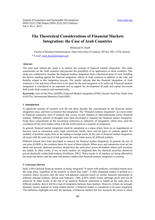 Journal of Economics and Sustainable Development www.iiste.org
ISSN 2222-1700 (Paper) ISSN 2222-2855 (Online)
Vol.3, No.1, 2012
49
The Theoretical Considerations of Financial Markets
Integration: the Case of Arab Countries
Mohamad H. Atyeh
Faculty of Business Administration, Jinan University of Lebanon, PO box 588, 15256, Kuwait
* E-mail: mod_hayel@hotmail.com
Abstract
The main goal behind this study is to analyze the concept of financial markets integration. The study
concentrates on the Arab countries and presents the possibility of its application on these countries. This
study was conducted to examine the financial markets integration from a theoretical point of view including
the factors standing against the financial integration, efforts of Arab countries in addition to the risks and
benefits related to this integration process. The results indicate that the financial integration of Arab
countries is low and more efforts have to be spent for the real integration to be achieved. Financial markets
integration is considered as an important tool to support the development of trade and capital movement
both inside Arab countries and internationally.
Keywords: Law of One Price (LOOP), Financial Markets Integration (FMI), Greater Arab Free Trade Area
(GAFTA), International Monetary Fund (IMF)
1. Introduction
A significant amount of research over the last three decades has concentrated on the financial market
integration issue, and how to measure this integration. The “financial markets integration” as a term refers
to financial economics area of research that covers several features of interrelationship across financial
markets. Different schools of thoughts have been developed to measure the financial market integration.
Some have concentrated on the investment restriction as indicators of integration; others have used the
correlation of the local market return with the world return as a measure of integration.
In general, financial market integration could be considered as a status where there are no impediments or
barriers, such as transaction costs, legal restrictions, tariffs, taxes and all types of controls against the
mobility of portfolio equity flow or the trading in foreign assets. In the case of financial market integration,
all assets with the same level of risk generate the same return across all different markets.
Different schools have been developed to measure the financial market integration. In general, the law of
one price (LOOP) is the common factor for most of these schools. When taxes and transaction costs are not
taken into account, identical securities should have the same price across all markets where such securities
are traded. In other words, if two or more markets are integrated then the identical securities should be
priced identically within both markets (Oxelheim, 2001). When stocks in all markets are being affected by
the same risk factors and the same risk premia, implies that financial markets integration is existing.
2. Literature Review
Stulz (1981) defined financial markets as being integrated “if assets with perfectly correlated returns have
the same price, regardless of the location in which they trade”. A fully integrated market is defined as a
situation where investors earn the same risk-adjusted expected return on similar financial instruments in
different national markets, (Jorion and Schwartz, 1986, p.603) which means arbitrage profit will not be
achieved. In other words, if the risk of an identical financial instrument is traded on the same price in
different markets, then it will be a sign of integration between these markets. However, if there are stronger
domestic returns depend on world market shocks; a financial market is considered to be more integrated.
This definition highlights not only the openness of financial markets but also measures the extent to which
 
