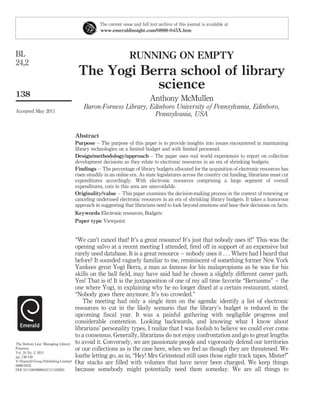 The current issue and full text archive of this journal is available at
                                                 www.emeraldinsight.com/0888-045X.htm




BL                                                               RUNNING ON EMPTY
24,2
                                      The Yogi Berra school of library
                                                 science
138
                                                                            Anthony McMullen
                                         Baron-Forness Library, Edinboro University of Pennsylvania, Edinboro,
Accepted May 2011
                                                                 Pennsylvania, USA


                                     Abstract
                                     Purpose – The purpose of this paper is to provide insights into issues encountered in maintaining
                                     library technologies on a limited budget and with limited personnel.
                                     Design/methodology/approach – The paper uses real world experiences to report on collection
                                     development decisions as they relate to electronic resources in an era of shrinking budgets.
                                     Findings – The percentage of library budgets allocated for the acquisition of electronic resources has
                                     risen steadily in an online era. As state legislatures across the country cut funding, librarians must cut
                                     expenditures accordingly. With electronic resources comprising a large segment of overall
                                     expenditures, cuts in this area are unavoidable.
                                     Originality/value – This paper examines the decision-making process in the context of renewing or
                                     canceling underused electronic resources in an era of shrinking library budgets. It takes a humorous
                                     approach in suggesting that librarians need to look beyond emotions and base their decisions on facts.
                                     Keywords Electronic resources, Budgets
                                     Paper type Viewpoint


                                     “We can’t cancel that! It’s a great resource! It’s just that nobody uses it!” This was the
                                     opening salvo at a recent meeting I attended, ﬁred off in support of an expensive but
                                     rarely used database. It is a great resource – nobody uses it . . . Where had I heard that
                                     before? It sounded vaguely familiar to me, reminiscent of something former New York
                                     Yankees great Yogi Berra, a man as famous for his malapropisms as he was for his
                                     skills on the ball ﬁeld, may have said had he chosen a slightly different career path.
                                     Yes! That is it! It is the juxtaposition of one of my all time favorite “Berraisms” – the
                                     one where Yogi, in explaining why he no longer dined at a certain restaurant, stated,
                                     “Nobody goes there anymore. It’s too crowded.”
                                        The meeting had only a single item on the agenda: identify a list of electronic
                                     resources to cut in the likely scenario that the library’s budget is reduced in the
                                     upcoming ﬁscal year. It was a painful gathering with negligible progress and
                                     considerable contention. Looking backwards, and knowing what I know about
                                     librarians’ personality types, I realize that I was foolish to believe we could ever come
                                     to a consensus. Generally, librarians do not enjoy confrontation and go to great lengths
The Bottom Line: Managing Library    to avoid it. Conversely, we are passionate people and vigorously defend our territories
Finances                             or our collections as is the case here, when we feel as though they are threatened. We
Vol. 24 No. 2, 2011
pp. 138-139                          loathe letting go, as in, “Hey! Mrs Grimstead still uses those eight track tapes, Mister!”
q Emerald Group Publishing Limited
0888-045X
                                     Our stacks are ﬁlled with volumes that have never been charged. We keep things
DOI 10.1108/08880451111169205        because somebody might potentially need them someday. We are all things to
 