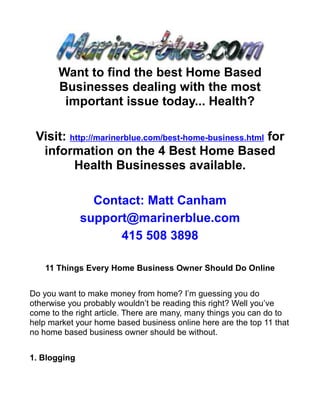 Want to find the best Home Based
       Businesses dealing with the most
        important issue today... Health?

 Visit: http://marinerblue.com/best-home-business.html for
  information on the 4 Best Home Based
         Health Businesses available.

                Contact: Matt Canham
              support@marinerblue.com
                    415 508 3898

    11 Things Every Home Business Owner Should Do Online


Do you want to make money from home? I’m guessing you do
otherwise you probably wouldn’t be reading this right? Well you’ve
come to the right article. There are many, many things you can do to
help market your home based business online here are the top 11 that
no home based business owner should be without.


1. Blogging
 