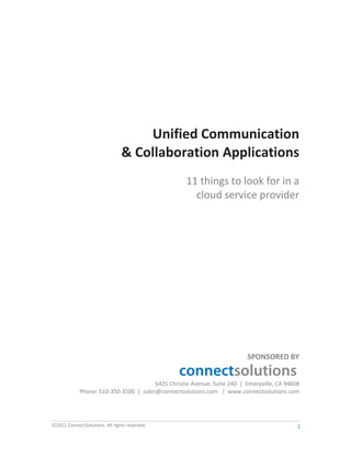Unified Communication
                                & Collaboration Applications
                                                   11 things to look for in a
                                                     cloud service provider




                                                                         SPONSORED BY


                                       6425 Christie Avenue, Suite 240 | Emeryville, CA 94608
            Phone: 510-350-3500 | sales@connectsolutions.com | www.connectsolutions.com




©2011 ConnectSolutions. All rights reserved.                                                1
 