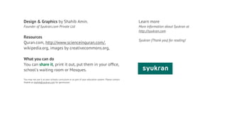 Design & Graphics by Shahib Amin.                                                                   Learn more
Founder of Syukran.com Private Ltd                                                                  More information about Syukran at
                                                                                                    http://syukran.com
Resources
                                                                                                    Syukran (Thank you) for reading!
Quran.com, http://www.scienceinquran.com/,
wikipedia.org, images by creativecommons.org,

What you can do
You can share it, print it out, put them in your ofﬁce,
school's waiting room or Mosques.

You may not use it as your schools curriculum or as part of your education system. Please contact
Shahib at shahib@syukran.com for permission.
 