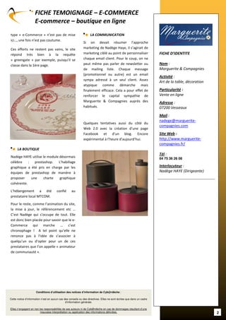 FICHE TEMOIGNAGE – E-COMMERCE
                     E-commerce – boutique en ligne
type « e-Commerce » n’est pas de mise                               LA COMMUNICATION
ici…, une fois n’est pas coutume.
                                                              Si on devait résumer l’approche
Ces efforts ne restent pas vains, le site                     marketing de Nadège Haye, il s’agirait de
répond très bien à la requête                                 marketing ciblé au point de personnaliser                  FICHE D’IDENTITE
« greengate » par exemple, puisqu’il se                       chaque email client. Pour le coup, on ne
classe dans la 1ère page.                                     peut même pas parler de newsletter ou                      Nom :
                                                              de mailing liste. Chaque message                           Marguerite & Compagnies
                                                              (promotionnel ou autre) est un email
                                                                                                                         Activité :
                                                              sympa adressé à un seul client. Assez
                                                                                                                         Art de la table, décoration
                                                              atypique comme démarche mais
                                                              finalement efficace. Cela a pour effet de                  Particularité :
                                                              renforcer le capital sympathie de                          Vente en ligne
                                                              Marguerite & Compagnies auprès des                         Adresse :
                                                              habitués.                                                  07200 Vesseaux
                                                                                                                         Mail :
                                                                                                                         nadege@marguerite-
                                                              Quelques tentatives aussi du côté du
                                                                                                                         compagnies.com
                                                              Web 2.0 avec la création d’une page
                                                              Facebook et d’un blog. Encore                              Site Web :
                                                              expérimental à l’heure d’aujourd’hui.                      http://www.marguerite-
                                                                                                                         compagnies.fr/
      LA BOUTIQUE
                                                                                                                         Tél :
Nadège HAYE utilise le module désormais                                                                                  04 75 36 26 08
célèbre    :   prestashop.   L’habillage
graphique a été pris en charge par les                                                                                   Interlocuteur :
équipes de prestashop de manière à                                                                                       Nadège HAYE (Dirigeante)
proposer     une     charte   graphique                                                                                 ---------------------------------------------
cohérente.

L’hébergement a été                    confié       au
prestataire local MTCOM.

Pour le reste, comme l’animation du site,
la mise à jour, le référencement etc …
C’est Nadège qui s’occupe de tout. Elle
est donc bien placée pour savoir que le e-
Commerce qui marche … c’est
chronophage ! A tel point qu’elle ne
renonce pas à l’idée de s’associer à
quelqu’un ou d’opter pour un de ces
prestataires que l’on appelle « animateur
de communauté ».




                      Conditions d’utilisation des notices d’information de Cyb@rdèche :

Cette notice d’information n’est en aucun cas des conseils ou des directives. Elles ne sont écrites que dans un cadre
                                               d’information générale.

Elles n’engagent en rien les responsabilités de ses auteurs ni de Cyb@rdèche en cas de dommages résultant d’une
                          mauvaise interprétation ou application des informations délivrées.                                                                            2
 
