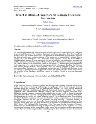 Journal of Education and Practice                                                    www.iiste.org
ISSN 2222-1735 (Paper) ISSN 2222-288X (Online)
Vol 2, No 8, 2011

 Toward an integrated Framework for Language Testing and
                       Intervention
                                         Richard Kamai
           Department of English, Federal College of Education, Adamawa State, Nigeria
                                E-mail: richardkamai@yahoo.com


                          Jude Valentine Badaki (corresponding author)
             Department of English, Concordia College, Yola-Adamawa State, Nigeria
                                 E-mail: jude.badaki@gmail.com
In collaboration with Concordia College, Yola, Nigeria
Abstract
An integrated framework for language testing and intervention with a paradigm T₁→LI→T₂ was
proposed and illustrated. The proposed framework combines approaches from Error Analysis,
Need Analysis and Systems Instruction. The operation of the framework was illustrated based on
the data derived from a corpus consisting of the transcripts of hundred (100) students from a
college in Yola metropolis. The transcripts were analyzed using the COMPFORM-
MARKCHART method of error correction. The test served as a pre-intervention language test
and the first component of the framework (T₁). The result of the analysis was then used to design
the ERROR PROFILE of the students. Based on this profile, a Language Intervention technique
(LI) comprising of two sub-components was designed; that is Language Teaching for Common
and Specific Errors [LTCSE] and Language Task for Specific Students [LTSS]. The last
component of the framework is a post language intervention test [T₂] which was designed to test
the efficacy of the language method/approach adopted. The paper concludes with a discussion on
the prospects of the framework within the context of Teaching English as a Second Language
(TESL).
Keywords: Pretest, language Intervention, Post-test, EDP, LTCSE, LTSS.


1. Introduction
In the past four decades, language teaching and learning has witnessed a number of paradigm
shifts in the areas of teaching methodology and pedagogic aims. Some language teaching
methods/approaches resulting from the paradigm shift include the Direct method, Grammar
Translation Method, Audio-Lingual Method, Functional Notional Method, The Natural
Approach, The Communicative Approach, Delayed Oral Physical Response, the Silent Way,
Computer assisted Language Learning, Suggestopedia, etc. (Lopez 1989). In respect to teaching
aims, one of the shifts was from a pedagogy that aims at preventing errors to learning from errors.
The first perspective, which has gained paradigm status in ESL research until now, is premised on
the belief that the occurrence of errors in students’ written compositions is as a result of
inadequate teaching and the use of unsuitable teaching materials. Empirical findings in
psycholinguistics have however fostered a change in attitude among language teachers on their
students’ errors. This trend has been documented in the works of a number of scholars (Lakoff
1987; Harris 1990; Halliday 1994; Beaugrande 1996). They argue that the formation of (correct)
sentences is not determined exclusively by linguistic rules, but also by the cognitive and social
constraints of contexts. While Michaelides (1990) asserts that teachers do not need a contrastive
analysis between mother tongue and the target language to draw attention to areas their students
                                                35
 