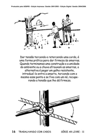 16 SÉRIE AR LIVRE - 11TRABALHANDO COM CABOS
Produzido pela UEB/RS - Edição Impressa: Gestão 2001/2003 - Edição Digital: Gestão 2004/2006
Dar tensão torcendo e retorcendo uma corda, é
uma forma prática para dar firmeza às amarras.
Quando terminamos uma construção e a umidade
do ambiente ou a chuva afrouxam as amarras, a
alternativa é pegar um galho resistente,
introduzí-lo entre a amarra, torcendo com o
mesmo esse ponto e se fixa com um nó, recupe-
rando a tensão que lhe dá firmeza.
 