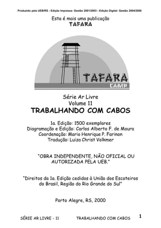 1SÉRIE AR LIVRE - 11 TRABALHANDO COM CABOS
Produzido pela UEB/RS - Edição Impressa: Gestão 2001/2003 - Edição Digital: Gestão 2004/2006
Esta é mais uma publicação
TAFARA
Série Ar Livre
Volume 11
TRABALHANDO COM CABOS
1a. Edição: 1500 exemplares
Diagramação e Edição: Carlos Alberto F. de Moura
Coordenação: Mario Henrique P. Farinon
Tradução: Luiza Christ Volkmer
“OBRA INDEPENDENTE, NÃO OFICIAL OU
AUTORIZADA PELA UEB.”
“Direitos da 1a. Edição cedidos à União dos Escoteiros
do Brasil, Região do Rio Grande do Sul”
Porto Alegre, RS, 2000
 