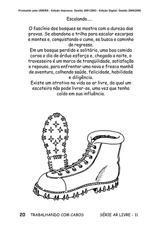 20 SÉRIE AR LIVRE - 11TRABALHANDO COM CABOS
Produzido pela UEB/RS - Edição Impressa: Gestão 2001/2003 - Edição Digital: Gestão 2004/2006
O fascínio dos bosques se mostra com a dureza das
provas. Se abandona a trilha para escalar escarpas
e montes e, conquistando o cume, se busca o caminho
de regresso.
Em um bosque perdido e solitário, uma boa comida
coroa o dia de árduo esforço e, chegada a noite, o
travesseiro é um marco de tranqüilidade, satisfação
e repouso, para enfrentar uma nova e fresca manhã
de aventura, colhendo saúde, felicidade, habilidade
e diligência.
Existe um atrativo na vida ao ar livre, da qual um
escoteiro não pode livrar-se, uma vez que tenha
caído em sua influência.
Escalando.....
 