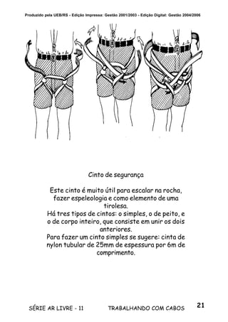 21SÉRIE AR LIVRE - 11 TRABALHANDO COM CABOS
Produzido pela UEB/RS - Edição Impressa: Gestão 2001/2003 - Edição Digital: Gestão 2004/2006
Cinto de segurança
Este cinto é muito útil para escalar na rocha,
fazer espeleologia e como elemento de uma
tirolesa.
Há tres tipos de cintos: o simples, o de peito, e
o de corpo inteiro, que consiste em unir os dois
anteriores.
Para fazer um cinto simples se sugere: cinta de
nylon tubular de 25mm de espessura por 6m de
comprimento.
 
