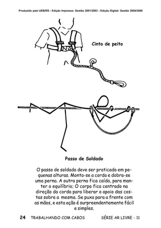 24 SÉRIE AR LIVRE - 11TRABALHANDO COM CABOS
Produzido pela UEB/RS - Edição Impressa: Gestão 2001/2003 - Edição Digital: Gestão 2004/2006
Cinto de peito
Passo de Soldado
O passo de soldado deve ser praticado em pe-
quenas alturas. Monta-se a corda e dobra-se
uma perna. A outra perna fica caída, para man-
ter o equilíbrio; O corpo fica centrado na
direção da corda para liberar o apoio das cos-
tas sobre a mesma. Se puxa para a frente com
as mãos, e esta ação é surpreendentemente fácil
e simples.
 