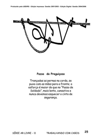 25SÉRIE AR LIVRE - 11 TRABALHANDO COM CABOS
Produzido pela UEB/RS - Edição Impressa: Gestão 2001/2003 - Edição Digital: Gestão 2004/2006
Passo do Preguiçoso
Trançadas as pernas na corda, se
puxa com as mãos para a frente; o
esforço é maior do que no “Passo de
Soldado”, mais lento, cansativo e
nunca devemos esquecer o cinto de
segurança.
 