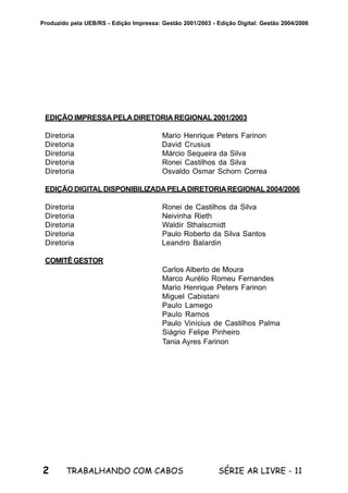 2 SÉRIE AR LIVRE - 11TRABALHANDO COM CABOS
Produzido pela UEB/RS - Edição Impressa: Gestão 2001/2003 - Edição Digital: Gestão 2004/2006
EDIÇÃO IMPRESSA PELA DIRETORIA REGIONAL 2001/2003
Diretoria Mario Henrique Peters Farinon
Diretoria David Crusius
Diretoria Márcio Sequeira da Silva
Diretoria Ronei Castilhos da Silva
Diretoria Osvaldo Osmar Schorn Correa
EDIÇÃO DIGITALDISPONIBILIZADAPELADIRETORIAREGIONAL2004/2006
Diretoria Ronei de Castilhos da Silva
Diretoria Neivinha Rieth
Diretoria Waldir Sthalscmidt
Diretoria Paulo Roberto da Silva Santos
Diretoria Leandro Balardin
COMITÊGESTOR
Carlos Alberto de Moura
Marco Aurélio Romeu Fernandes
Mario Henrique Peters Farinon
Miguel Cabistani
Paulo Lamego
Paulo Ramos
Paulo Vinícius de Castilhos Palma
Siágrio Felipe Pinheiro
Tania Ayres Farinon
 