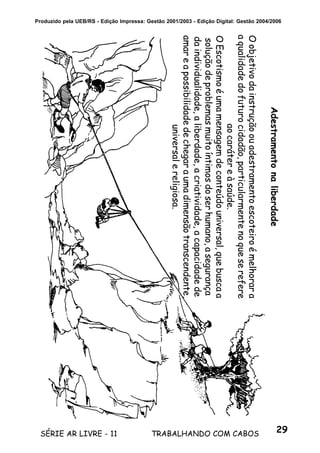 29SÉRIE AR LIVRE - 11 TRABALHANDO COM CABOS
Produzido pela UEB/RS - Edição Impressa: Gestão 2001/2003 - Edição Digital: Gestão 2004/2006
Adestramentonaliberdade
Oobjetivodainstruçãoouadestramentoescoteiroémelhorara
aqualidadedofuturocidadão,particularmentenoqueserefere
aocarátereàsaúde.
OEscotismoéumamensagemdeconteúdouniversal,quebuscaa
soluçãodeproblemasmuitoíntimosdoserhumano,asegurança
daindividualidade,aliberdade,acriatividade,acapacidadede
amareapossibilidadedechegaraumadimensãotranscendente,
universalereligiosa.
 