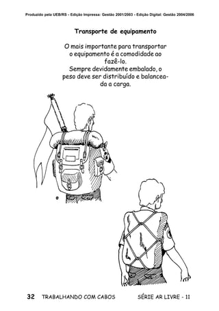 32 SÉRIE AR LIVRE - 11TRABALHANDO COM CABOS
Produzido pela UEB/RS - Edição Impressa: Gestão 2001/2003 - Edição Digital: Gestão 2004/2006
Transporte de equipamento
O mais importante para transportar
o equipamento é a comodidade ao
fazê-lo.
Sempre devidamente embalado, o
peso deve ser distribuído e balancea-
da a carga.
 