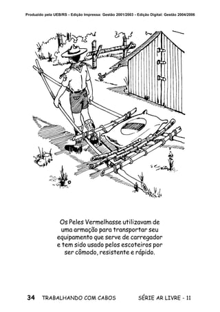 34 SÉRIE AR LIVRE - 11TRABALHANDO COM CABOS
Produzido pela UEB/RS - Edição Impressa: Gestão 2001/2003 - Edição Digital: Gestão 2004/2006
Os Peles Vermelhasse utilizavam de
uma armação para transportar seu
equipamento que serve de carregador
e tem sido usado pelos escoteiros por
ser cômodo, resistente e rápido.
 