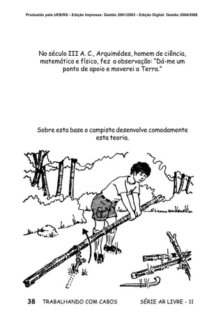 38 SÉRIE AR LIVRE - 11TRABALHANDO COM CABOS
Produzido pela UEB/RS - Edição Impressa: Gestão 2001/2003 - Edição Digital: Gestão 2004/2006
No século III A. C., Arquimédes, homem de ciência,
matemático e físico, fez a observação: “Dá-me um
ponto de apoio e moverei a Terra.”
Sobre esta base o campista desenvolve comodamente
esta teoria.
 