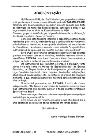 3SÉRIE AR LIVRE - 11 TRABALHANDO COM CABOS
Produzido pela UEB/RS - Edição Impressa: Gestão 2001/2003 - Edição Digital: Gestão 2004/2006
APRESENTAÇÃO
Na Páscoa de 1998, de 10 a 12 de abril, um grupo de escotistas
e dirigentes reuniram-se, em um sítio denominado TAFARA CAMP,
tomando para si a incumbência de suprir a lacuna deixada pela falta
de definição do tema das Especialidades, concebeu e criou o que
hoje constitui-se no Guia de Especialidades da UEB.
O mesmo grupo, na seqüência, participou decisivamente na elaboração
dos Guias Escoteiro, Senior e Pioneiro.
Visto que este trabalho informal e espontâneo estava tendo
resultados positivos, e, entendendo que a carência de instrumentos,
principalmente literatura, é um grande obstáculo ao crescimento
do Escotismo, resolvemos assumir como missão “disponibilizar
instrumentos de apoio aos praticantes do Escotismo no Brasil”.
Este grupo, que tem sua composição aberta a todos quantos
queiram colaborar com esta iniciativa, também resolveu adotar o
pseudônimo TAFARA para identificar-se e identificar a autoria e
origem de todo o material que continuará a produzir.
Os instrumentos que TAFARA se propõe a produzir, tanto
serão originais como os Mapas de Especialidades, de Etapas
Escoteiro, de Etapas Senior e de Planejamento, já editados pela
Loja Escoteira Nacional, como também, traduções, adaptações,
atualizações, consolidações, etc., de matérias já produzidas em algum
momento, e que, embora sejam úteis, não mais estão disponíveis nos
dias de hoje.
O material produzido por TAFARA é feito de forma
independente. Não temos a pretensão de fazermos obras primas,
mas instrumentos que possam auxiliar a todos quantos pratiquem
Escotismo no Brasil.
Envie-nos sugestões para criarmos e aperfeiçoarmos qualquer
material que seja necessário.
Este é mais um instrumento de apoio a suas atividades. Ele é
uma coletânea de idéias de obras editadas em vários países.
Boa Atividade.
Mario Henrique Peters Farinon
 