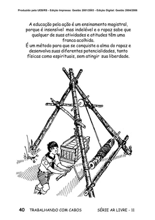 40 SÉRIE AR LIVRE - 11TRABALHANDO COM CABOS
Produzido pela UEB/RS - Edição Impressa: Gestão 2001/2003 - Edição Digital: Gestão 2004/2006
A educação pela ação é um ensinamento magistral,
porque é insensível mas indelével e o rapaz sabe que
qualquer de suas atividades e atitudes têm uma
franca acolhida.
É um método para que se conquiste a alma do rapaz e
desenvolva suas diferentes potencialidades, tanto
físicas como espirituais, sem atingir sua liberdade.
 