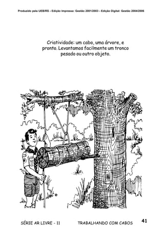 41SÉRIE AR LIVRE - 11 TRABALHANDO COM CABOS
Produzido pela UEB/RS - Edição Impressa: Gestão 2001/2003 - Edição Digital: Gestão 2004/2006
Criatividade: um cabo, uma árvore, e
pronto. Levantamos facilmente um tronco
pesado ou outro objeto.
 
