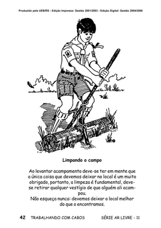 42 SÉRIE AR LIVRE - 11TRABALHANDO COM CABOS
Produzido pela UEB/RS - Edição Impressa: Gestão 2001/2003 - Edição Digital: Gestão 2004/2006
Limpando o campo
Ao levantar acampamento deve-se ter em mente que
a única coisa que devemos deixar no local é um muito
obrigado, portanto, a limpeza é fundamental, deve-
se retirar qualquer vestígio de que alguém ali acam-
pou.
Não esqueça nunca: devemos deixar o local melhor
do que o encontramos.
 