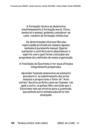 44 SÉRIE AR LIVRE - 11TRABALHANDO COM CABOS
Produzido pela UEB/RS - Edição Impressa: Gestão 2001/2003 - Edição Digital: Gestão 2004/2006
A formação técnica se desenvolve
simultaneamente à formação moral, física,
sensorial e manual, podendo considerar-se
como conduto da formação intelectual.
Se determinadas técnicas têm uma
repercussão profunda em nossos rapazes,
nenhuma é puramente manual. Querer
sustentar o contrário seria desconhecer o
espírito com o qual foram colocadas nos
programas da e métodos de nossa organização.
A finalidade do Escotismo é ter seus afiliados
integralmente preparados.
Aprender fazendo desenvolve um elemento
psicomotriz no adestramento das artes
manuais e proporciona o fator de “Auto
estima” decisivo ao êxito como ser humano. Um
após o outro, os países têm concluído que o
Escotismo tem um atrativo para a juventude,
que nenhum outro sistema educativo tem
alcançado.
 