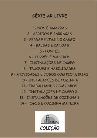 SÉRIE AR LIVRE
1 - NÓS E AMARRAS
2 - ABRIGOS E BARRACAS
3 - FERRAMENTAS NO CAMPO
4 - BALSAS E CANOAS
5 - PONTES
6 - TORRES E MASTROS
7 - INSTALAÇÕES DE CAMPO
8 - TRUQUES E HABILIDADES
9 - ATIVIDADES E JOGOS COM PIONEIRIAS
10 - INSTALAÇÕES DE COZINHA
11 - TRABALHANDO COM CABOS
12 - INSTALAÇÕES DE CAMPO 2
13 - INSTALAÇÕES DE COZINHA 2
14 - FOGOS E COZINHA MATEIRA
COLEÇÃO
 