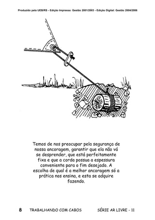 8 SÉRIE AR LIVRE - 11TRABALHANDO COM CABOS
Produzido pela UEB/RS - Edição Impressa: Gestão 2001/2003 - Edição Digital: Gestão 2004/2006
Temos de nos preocupar pela segurança de
nossa ancoragem, garantir que ela não vá
se desprender, que está perfeitamente
fixa e que a corda possua a espessura
conveniente para o fim desejado. A
escolha de qual é a melhor ancoragem só a
prática nos ensina, e esta se adquire
fazendo.
 