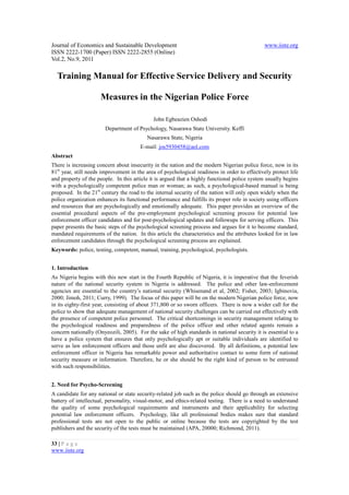 Journal of Economics and Sustainable Development                                               www.iiste.org
ISSN 2222-1700 (Paper) ISSN 2222-2855 (Online)
Vol.2, No.9, 2011

  Training Manual for Effective Service Delivery and Security

                     Measures in the Nigerian Police Force

                                             John Egbeazien Oshodi
                        Department of Psychology, Nasarawa State University. Keffi
                                          Nasarawa State, Nigeria
                                       E-mail: jos5930458@aol.com
Abstract
There is increasing concern about insecurity in the nation and the modern Nigerian police force, now in its
81st year, still needs improvement in the area of psychological readiness in order to effectively protect life
and property of the people. In this article it is argued that a highly functional police system usually begins
with a psychologically competent police man or woman; as such, a psychological-based manual is being
proposed. In the 21st century the road to the internal security of the nation will only open widely when the
police organization enhances its functional performance and fulfills its proper role in society using officers
and resources that are psychologically and emotionally adequate. This paper provides an overview of the
essential procedural aspects of the pre-employment psychological screening process for potential law
enforcement officer candidates and for post-psychological updates and followups for serving officers. This
paper presents the basic steps of the psychological screening process and argues for it to become standard,
mandated requirements of the nation. In this article the characteristics and the attributes looked for in law
enforcement candidates through the psychological screening process are explained.
Keywords: police, testing, competent, manual, training, psychological, psychologists.


1. Introduction
As Nigeria begins with this new start in the Fourth Republic of Nigeria, it is imperative that the feverish
nature of the national security system in Nigeria is addressed. The police and other law-enforcement
agencies are essential to the country’s national security (Whisenand et al, 2002; Fisher, 2003; Igbinovia,
2000; Jimoh, 2011; Curry, 1999). The focus of this paper will be on the modern Nigerian police force, now
in its eighty-first year, consisting of about 371,800 or so sworn officers. There is now a wider call for the
police to show that adequate management of national security challenges can be carried out effectively with
the presence of competent police personnel. The critical shortcomings in security management relating to
the psychological readiness and preparedness of the police officer and other related agents remain a
concern nationally (Onyeozili, 2005). For the sake of high standards in national security it is essential to a
have a police system that ensures that only psychologically apt or suitable individuals are identified to
serve as law enforcement officers and those unfit are also discovered. By all definitions, a potential law
enforcement officer in Nigeria has remarkable power and authoritative contact to some form of national
security measure or information. Therefore, he or she should be the right kind of person to be entrusted
with such responsibilities.


2. Need for Psycho-Screening
A candidate for any national or state security-related job such as the police should go through an extensive
battery of intellectual, personality, visual-motor, and ethics-related testing. There is a need to understand
the quality of some psychological requirements and instruments and their applicability for selecting
potential law enforcement officers. Psychology, like all professional bodies makes sure that standard
professional tests are not open to the public or online because the tests are copyrighted by the test
publishers and the security of the tests must be maintained (APA, 20000; Richmond, 2011).

33 | P a g e
www.iiste.org
 
